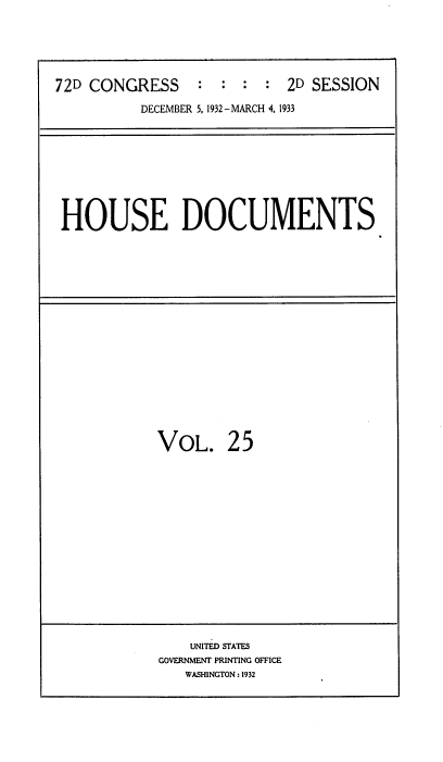 handle is hein.usccsset/usconset34549 and id is 1 raw text is: 





72D CONGRESS     :  : :  :  2D SESSION

          DECEMBER 5, 1932-MARCH 4, 1933


HOUSE DOCUMENTS


VOL. 25


    UNITED STATES
GOVERNMENT PRINTING OFFICE
   WASHINGTON : 1932


