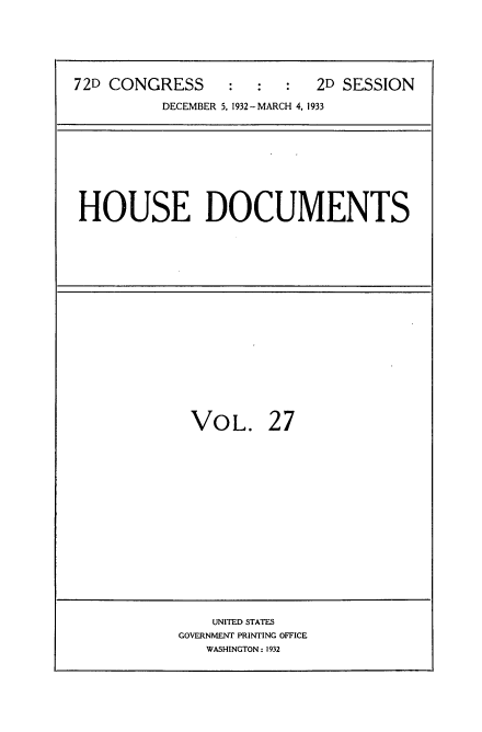 handle is hein.usccsset/usconset34551 and id is 1 raw text is: 




72D CONGRESS     :   :  :  2D SESSION
          DECEMBER 5, 1932 -MARCH 4, 1933


HOUSE DOCUMENTS


VOL.


27


    UNITED STATES
GOVERNMENT PRINTING OFFICE
   WASHINGTON: 1932


