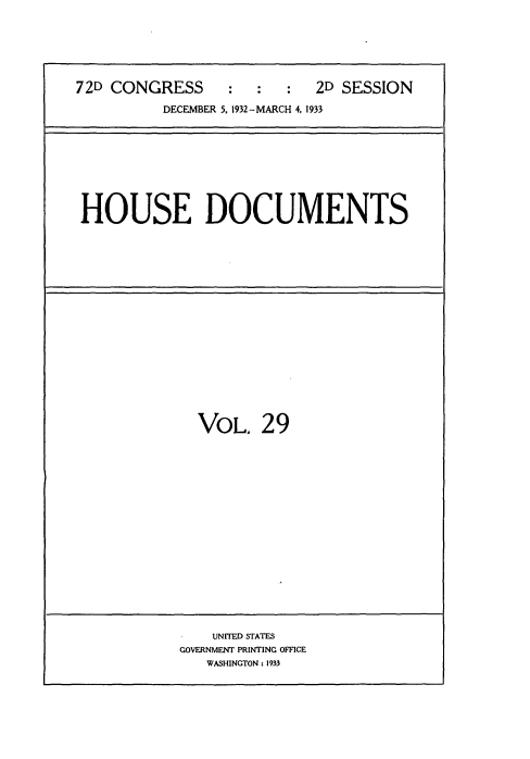 handle is hein.usccsset/usconset34553 and id is 1 raw text is: 






72D CONGRESS     :   :  :  2D SESSION

          DECEMBER 5, 1932-MARCH 4, 1933


HOUSE DOCUMENTS


VOL.   29


    UNITED STATES
GOVERNMENT PRINTING OFFICE
   WASHINGTON: 1933


