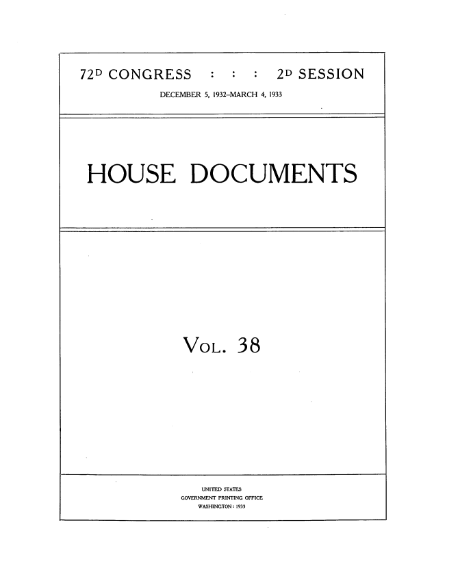 handle is hein.usccsset/usconset34557 and id is 1 raw text is: 







72D CONGRESS : : : 2D SESSION

            DECEMBER 5, 1932-MARCH 4, 1933










 HOUSE DOCUMENTS


VOL. 38


   UNITED STATES
GOVERNMENT PRINTING OFFICE
  WASHINGTON: 1933


