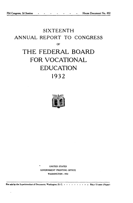 handle is hein.usccsset/usconset34570 and id is 1 raw text is: 
72d Congress, 2d Session   -  -  -  House Document No. 432


              SIXTEENTH
ANNUAL REPORT TO CONGRESS
                    OF
    THE FEDERAL BOARD
        FOR VOCATIONAL
            EDUCATION
                  1932





                  II


    UNITED STATES
GOVERNMENT PRINTING OFFICE
    WASHINGTON: 1932


For wale by the Superintendent of Documents. Washington. D. C....... . . . .  Pike 15 cents (Paper)



