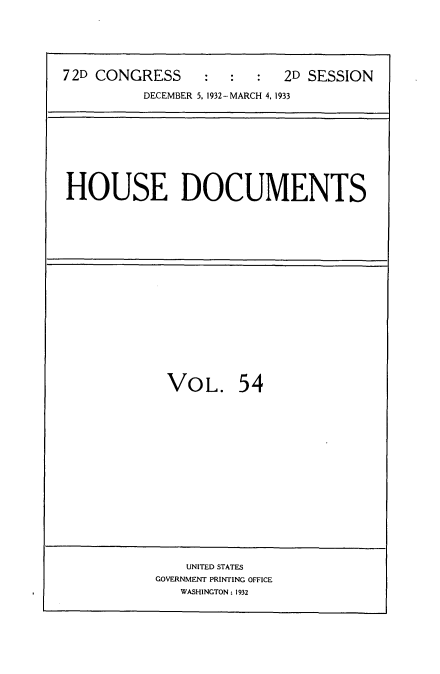 handle is hein.usccsset/usconset34571 and id is 1 raw text is: 






72D CONGRESS     :   :  :  2D SESSION

          DECEMBER 5, 1932-MARCH 4, 1933


HOUSE DOCUMENTS


VOL. 54

















    UNITED STATES
GOVERNMENT PRINTING OFFICE
   WASHINGTON: 1932


