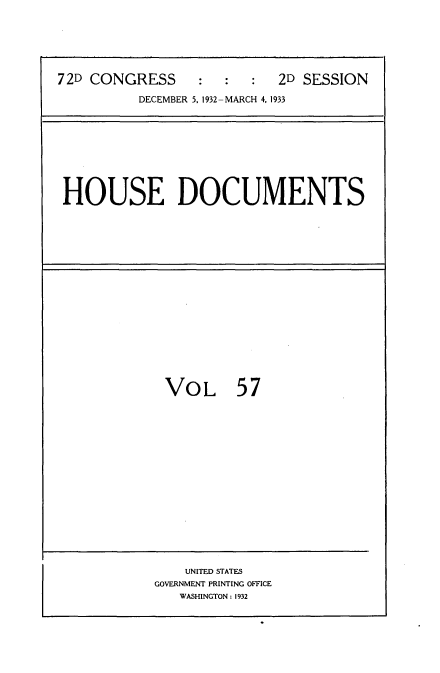 handle is hein.usccsset/usconset34573 and id is 1 raw text is: 






72D CONGRESS     :   :  :  2D SESSION

          DECEMBER 5, 1932-MARCH 4, 1933


HOUSE DOCUMENTS


VOL 57


    UNITED STATES
GOVERNMENT PRINTING OFFICE
   WASHINGTON: 1932


