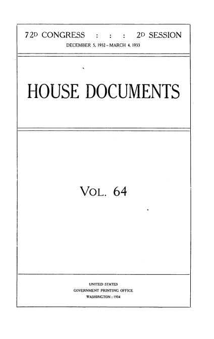 handle is hein.usccsset/usconset34576 and id is 1 raw text is: 





72D CONGRESS     :   :  :  2D SESSION

          DECEMBER 5, 1932-MARCH 4, 1933


HOUSE DOCUMENTS


VOL. 64


    UNITED STATES
GOVERNMENT PRINTING OFFICE
   WASHINGTON: 1934


