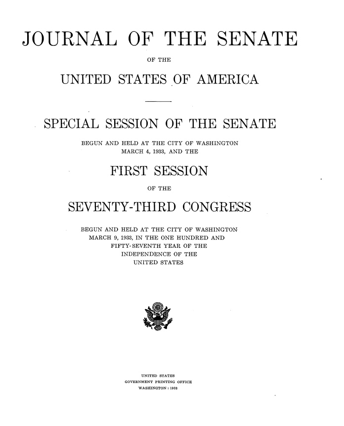 handle is hein.usccsset/usconset34581 and id is 1 raw text is: 





JOURNAL OF THE SENATE

                       OF THE


       UNITED STATES OF AMERICA


SPECIAL SESSION OF THE SENATE


       BEGUN AND HELD AT THE CITY OF WASHINGTON
              MARCH 4, 1933, AND THE


            FIRST   SESSION

                   OF THE


    SEVENTY-THIRD CONGRESS


BEGUN AND HELD AT THE CITY OF WASHINGTON
MARCH 9, 1933, IN THE ONE HUNDRED AND
      FIFTY- SEVENTH YEAR OF THE
      INDEPENDENCE OF THE
          UNITED STATES

















          UNITED STATES
        GOVERNMENT PRINTING OFFICE
           WASHINGTON: 1933


