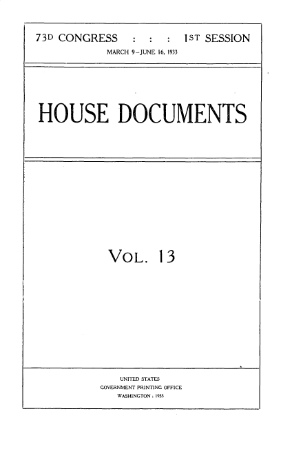 handle is hein.usccsset/usconset34582 and id is 1 raw text is: 




73D CONGRESS     :  :  :  1ST SESSION

            MARCH 9-JUNE 16, 1933


HOUSE DOCUMENTS


VOL. 13


   UNITED STATES
GOVERNMENT PRINTING OFFICE
   WASHINGTON: 1933


