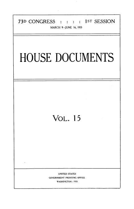 handle is hein.usccsset/usconset34584 and id is 1 raw text is: 





73D CONGRESS     : :  : : 1ST SESSION
             MARCH 9-JUNE 16, 1933


HOUSE DOCUMENTS


VOL. 15


    UNITED STATES
GOVERNMENT PRINTING OFFICE
   WASHINGTON: 1933


