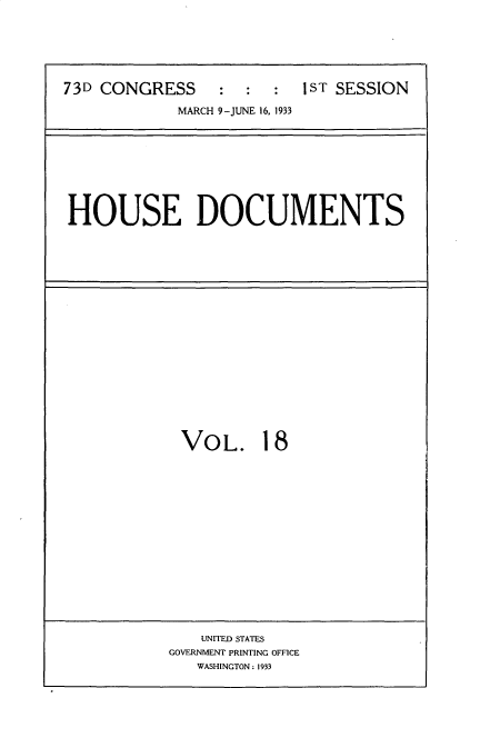 handle is hein.usccsset/usconset34587 and id is 1 raw text is: 






73D CONGRESS     :  :  :  1ST SESSION

            MARCH 9-JUNE 16, 1933


HOUSE DOCUMENTS


VOL. 18


    UNITED STATES
GOVERNMENT PRINTING OFFICE
   WASHINGTON : 1933


