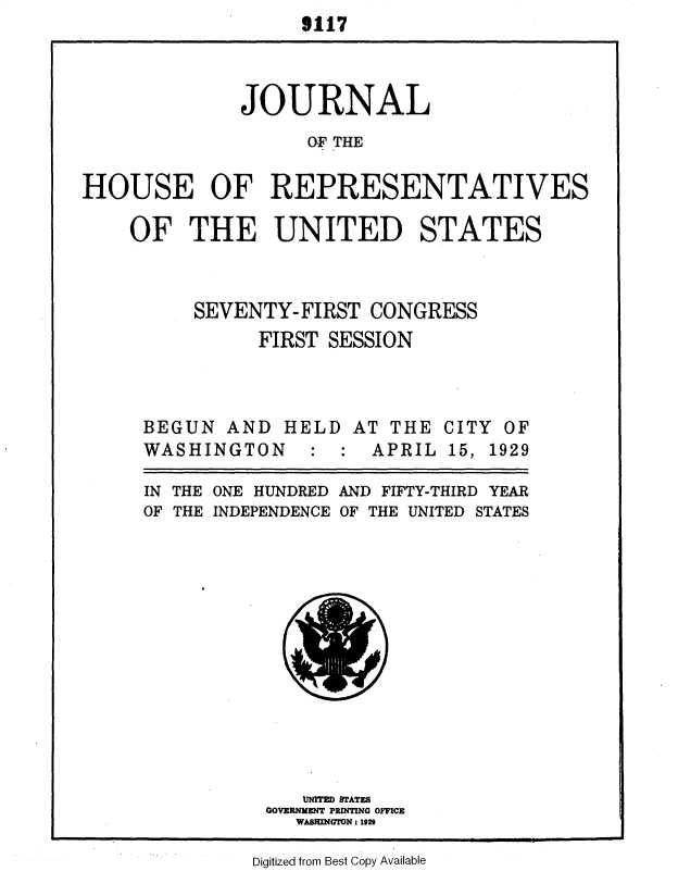 handle is hein.usccsset/usconset34591 and id is 1 raw text is:                    9117




              JOURNAL

                    OF THE


HOUSE OF REPRESENTATIVES


OF   THE UNITED STATES



      SEVENTY-FIRST  CONGRESS

           FIRST SESSION




 BEGUN  AND   HELD  AT THE  CITY OF
 WASHINGTON : : APRIL 15, 1929


ONE HUNDRED
INDEPENDENCE


AND FIFTY-THIRD YEAR
OF THE UNITED STATES


   UNITED STATES
GOVERNMENT PRINTING OFFICE
   WASHINGTONs 1929


Digitized from Best Copy Available


IN THE
OF THE


