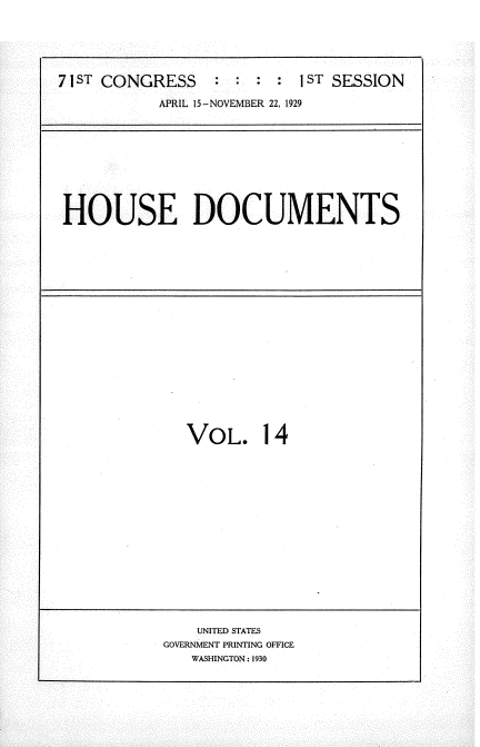 handle is hein.usccsset/usconset34596 and id is 1 raw text is: 





7 ST CONGRESS     :     :  1 ST SESSION

           APRIL 15-NOVEMBER 22, 1929


HOUSE DOCUMENTS


VOL. 14


    UNITED STATES
GOVERNMENT PRINTING OFFICE
   WASHINGTON: 1930


