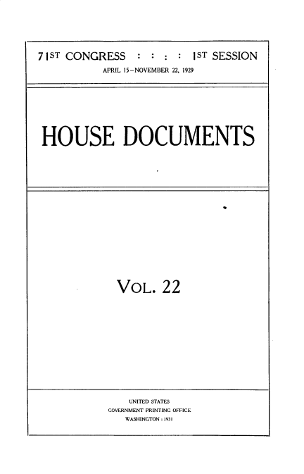 handle is hein.usccsset/usconset34603 and id is 1 raw text is: 






7 1 ST CONGRESS   : : :  : 1ST SESSION

           APRIL 15-NOVEMBER 22, 1929


HOUSE DOCUMENTS


VOL. 22


    UNITED STATES
GOVERNMENT PRINTING OFFICE
   WASHINGTON : 1931


