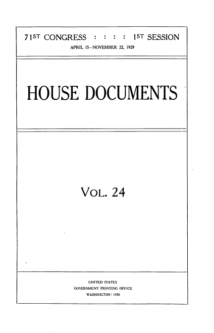 handle is hein.usccsset/usconset34605 and id is 1 raw text is: 






71ST CONGRESS    :  : :  : 1ST SESSION

           APRIL 15-NOVEMBER 22, 1929


HOUSE DOCUMENTS


VOL. 24


    UNITED STATES
GOVERNMENT PRINTING OFFICE
   WASHINGTON: 1930


