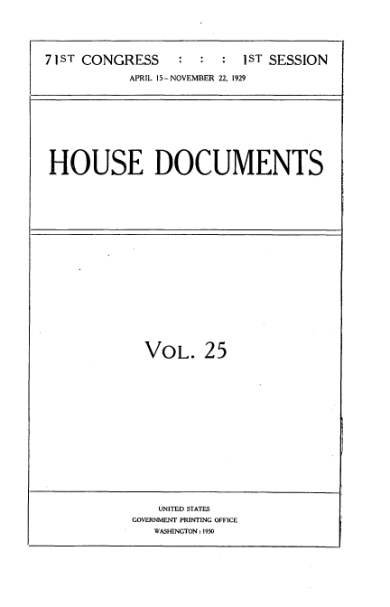 handle is hein.usccsset/usconset34606 and id is 1 raw text is: 





71 ST CONGRESS    :  :  :  1ST SESSION

           APRIL 15-NOVEMBER 22, 1929










HOUSE DOCUMENTS


VOL. 25


    UNITED STATES
GOVERNMENT PRINTING OFFICE
   WASHINGTON: 1930


