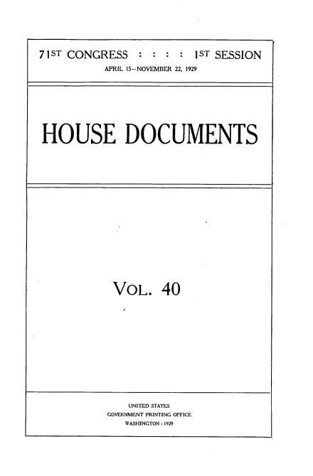 handle is hein.usccsset/usconset34620 and id is 1 raw text is: 






7 1ST CONGRESS   :  : :  : 1ST SESSION

           APRIL 15-NOVEMBER 22, 1929


HOUSE DOCUMENTS


VOL. 40


    UNITED STATES
GOVERNMENT PRINTING OFFICE
   WASHINGTON: 1929


