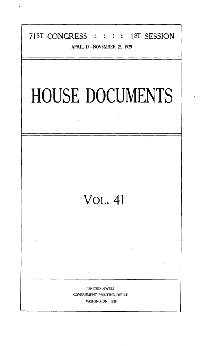 handle is hein.usccsset/usconset34621 and id is 1 raw text is: 





71ST CONGRESS     : : : :  1ST SESSION

           APRIL 15-NOVEMBER 22, 1929


HOUSE DOCUMENTS


VOL. 41


    UNITED STATES
GOVERNMENT PRINTING OFFICE
   WASHINGTON: 1929


