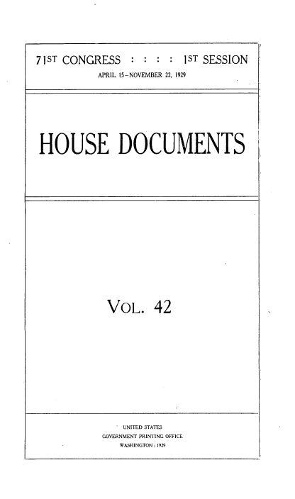 handle is hein.usccsset/usconset34622 and id is 1 raw text is: 






71ST CONGRESS    :  : : :  1ST SESSION

           APRIL 15-NOVEMBER 22, 1929


HOUSE DOCUMENTS


VOL. 42


    UNITED STATES
GOVERNMENT PRINTING OFFICE
   WASHINGTON: 1929


