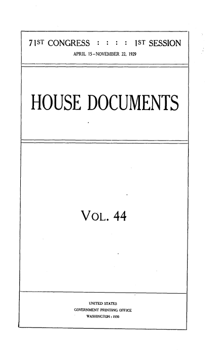 handle is hein.usccsset/usconset34624 and id is 1 raw text is: 






71 ST CONGRESS   :  : : :  1 ST SESSION

           APRIL 15-NOVEMBER 22, 1929


HOUSE DOCUMENTS


VOL. 44


    UNITED STATES
GOVERNMENT PRINTING OFFICE
   WASHINGTON: 1930


