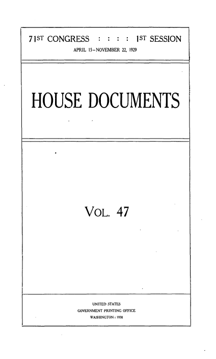 handle is hein.usccsset/usconset34626 and id is 1 raw text is: 





71 ST CONGRESS    : : :  : 1ST SESSION


APRIL 15-NOVEMBER 22, 1929


HOUSE DOCUMENTS


VOL. 47


    UNITED STATES
GOVERNMENT PRINTING OFFICE
   WASHINGTON: 1930


