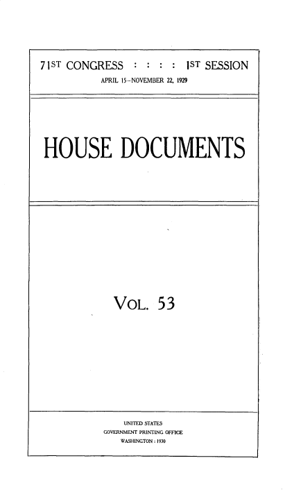 handle is hein.usccsset/usconset34631 and id is 1 raw text is: 









71ST CONGRESS     : : :  : 1ST SESSION

           APRIL 15-NOVEMBER 22, 1929


HOUSE DOCUMENTS


VOL. 53


    UNITED STATES
GOVERNMENT PRINTING OFFICE
   WASHINGTON : 1930


I


