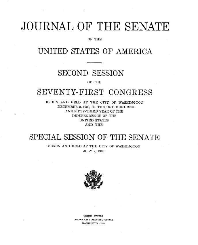 handle is hein.usccsset/usconset34636 and id is 1 raw text is: 






JOURNAL OF THE SENATE


                     OF THE


     UNITED STATES OF AMERICA


SECOND


SESSION


OF THE


  SEVENTY-FIRST CONGRESS

     BEGUN AND HELD AT THE CITY OF WASHINGTON
         DECEMBER 2, 1929, IN THE ONE HUNDRED
           AND FIFTY-THIRD YEAR OF THE
             INDEPENDENCE OF THE
                UNITED STATES
                AND  THE



SPECIAL SESSION OF THE SENATE

      BEGUN AND HELD AT THE CITY OF WASHINGTON
                 JULY 7, 1930

















                 UNITED STATES
              GOVERNMENT PRINTING OFFICE
                WASHINGTON: 1930


