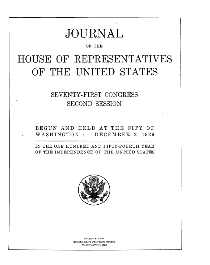 handle is hein.usccsset/usconset34637 and id is 1 raw text is: 




            JOURNAL

                  OF THE


HOUSE OF REPRESENTATIVES

    OF  THE UNITED STATES



         SEVENTY- FIRST CONGRESS
             SECOND SESSION



     BEGUN AND  HELD AT THE  CITY OF
     WASHINGTON     DECEMBER  2, 1929

     IN THE ONE HUNDRED AND FIFTY-FOURTH YEAR
     OF THE INDEPENDENCE OF THE UNITED STATES














                 UNITED STATES
              GOVERNMENT PRINTING OFFICE
                 WASHINGTON: 1930


