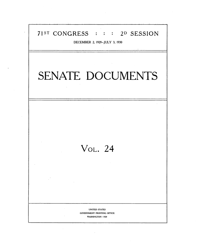 handle is hein.usccsset/usconset34638 and id is 1 raw text is: 








71S  CONGRESS : : : 2D SESSION

            DECEMBER 2, 1929-JULY 3, 1930


SENATE DOCUMENTS


VOL. 24


   UNITED STATES
GOVERNMENT PRINTING OFFICE
  WASHINGTON: 1929


