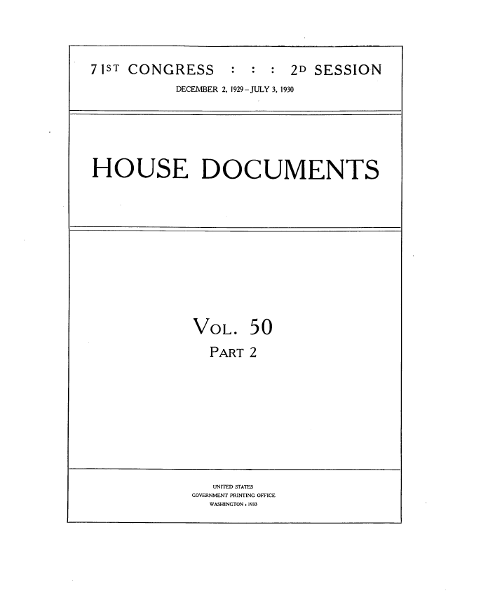 handle is hein.usccsset/usconset34644 and id is 1 raw text is: 




71ST CONGRESS       : :  :  2D SESSION
            DECEMBER 2, 1929- JULY 3, 1930


HOUSE DOCUMENTS


VOL. 50

  PART  2


   UNITED STATES
GOVERNMENT PRINTING OFFICE
  WASHINGTON: 1933


