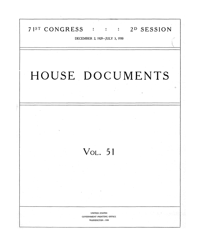 handle is hein.usccsset/usconset34645 and id is 1 raw text is: 






71ST CONGRESS                   2D SESSION

              DECEMBER 2, 1929-JULY 3, 1930










 HOUSE DOCUMENTS



















                 VOL.   51















                   UNITED STATES
                 GOVERNMENT PRINTING OFFICE
                   WASHINGTON: 1930


