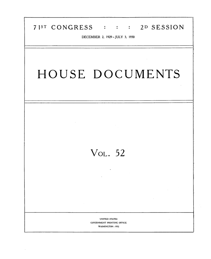 handle is hein.usccsset/usconset34646 and id is 1 raw text is: 



71ST CONGRESS                   2D SESSION
              DECEMBER 2, 1929 -JULY 3, 1930


HOUSE DOCUMENTS


VOL.


52


   UNITED STATES
GOVERNMENT PRINTING OFFICE
  WASHINGTON: 1932


