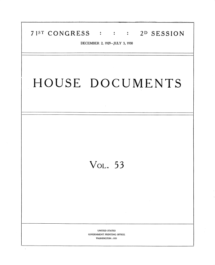 handle is hein.usccsset/usconset34647 and id is 1 raw text is: 







71ST CONGRESS                   2D SESSION

               DECEMBER 2, 1929-JULY 3, 1930










 HOUSE DOCUMENTS




















                 VOL.   53















                   UNITED STATES
                 GOVERNMENT PRINTING OFFICE
                   WASHINGTON: 1931


