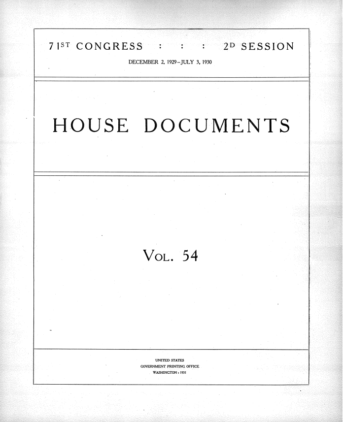 handle is hein.usccsset/usconset34648 and id is 1 raw text is: 




2D SESSION


DECEMBER 2, 1929-JULY 3, 1930


HOUSE DOCUMENTS


VOL.   54


   UNITED STATES
GOVERNMENT PRINTING OFFICE
  WASHINGTON: 1931


7 IST CONGRESS


