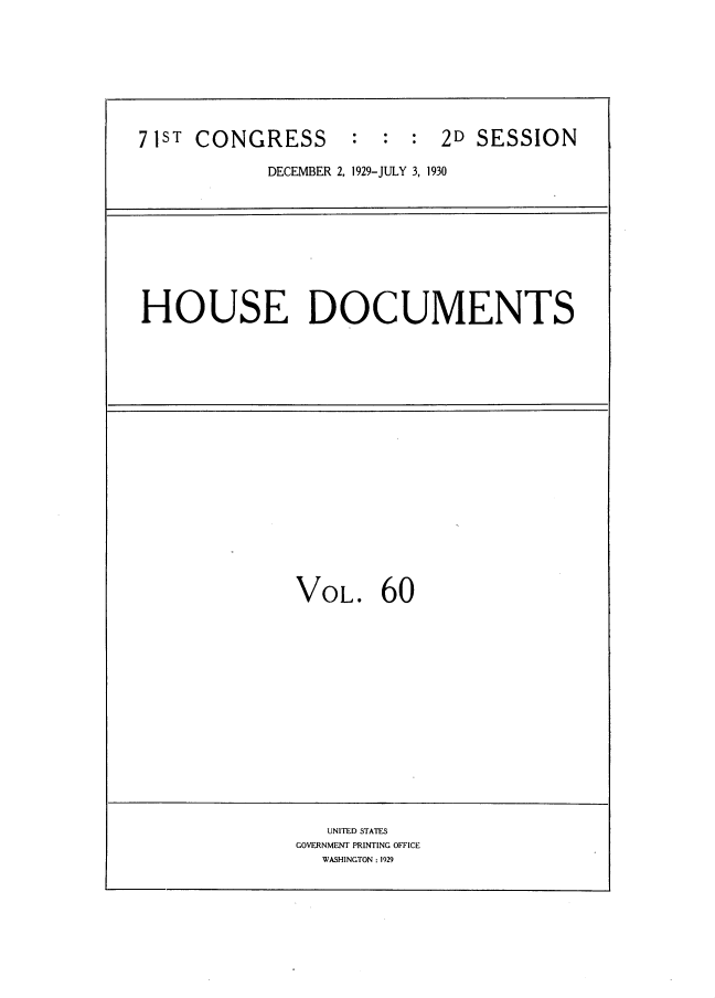 handle is hein.usccsset/usconset34651 and id is 1 raw text is: 





71ST CONGRESS       :  :  : 2D  SESSION
            DECEMBER 2, 1929-JULY 3, 1930


HOUSE DOCUMENTS


VOL.


60


   UNITED STAT7ES
GOVERNMENT PRINTING OFFICE
  WASHINGTON: 1929


