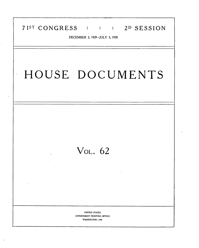 handle is hein.usccsset/usconset34652 and id is 1 raw text is: 






7 ST CONGRESS                   2D SESSION

               DECEMBER 2, 1929-JULY 3, 1930










 HOUSE DOCUMENTS




















                 VOL.   62















                   UNITED3 STATES
                 GOVERNMENT PRINTING OFFICE
                   WASHINGTON: 1930


