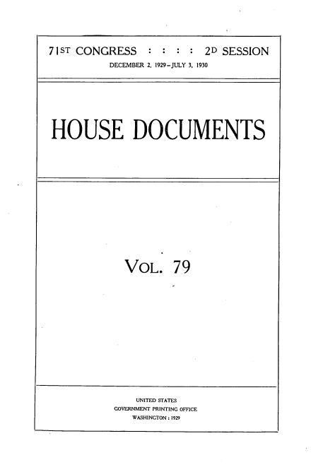 handle is hein.usccsset/usconset34656 and id is 1 raw text is: 





71 ST CONGRESS   :  : :  : 2D SESSION

           DECEMBER 2, 1929-JULY 3, 1930


HOUSE DOCUMENTS


VOL. 79


    UNITED STATES
GOVERNMENT PRINTING OFFICE
   WASHINGTON: 1929


