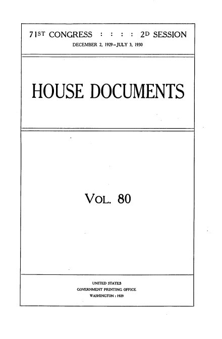 handle is hein.usccsset/usconset34657 and id is 1 raw text is: 





71ST CONGRESS : : : : 2D SESSION

           DECEMBER 2, 1929-JULY 3, 1930


HOUSE DOCUMENTS


VOL. 80


    UNITED STATES
GOVERNMENT PRINTING OFFICE
   WASHINGTON: 1929


