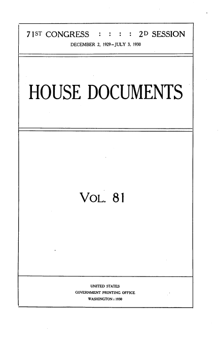 handle is hein.usccsset/usconset34658 and id is 1 raw text is: 





71 ST CONGRESS    : : :  : 2 D SESSION

           DECEMBER 2, 1929-JULY 3, 1930


HOUSE DOCUMENTS


VOL. 81


    UNITED STATES
GOVERNMENT PRINTING OFFICE
   WASHINGTON: 1930


