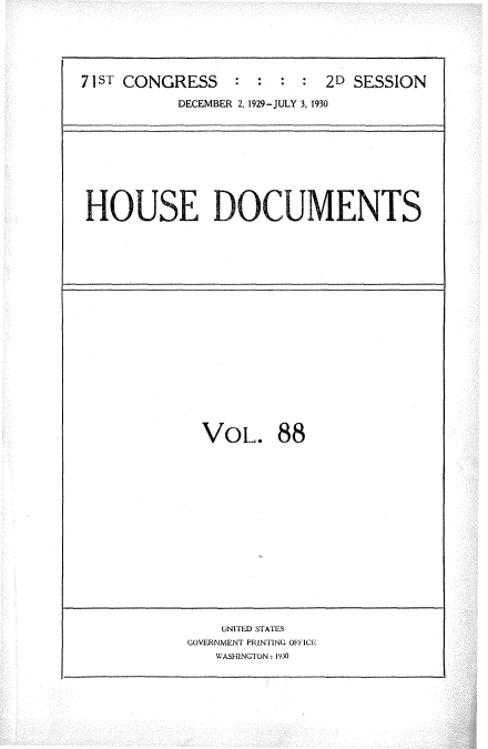 handle is hein.usccsset/usconset34662 and id is 1 raw text is: 






71sI' CONGRESS   :  :  : :  2D SESSION

           DECEMBER 2, 1929-JULY 3, 1930


HOUSE DOCUMENTS


VOL. 88


    UNITED STATES
GOVERNMENT PRINTING OFFICE
   WASHINGTON: 1930


