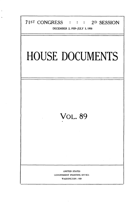handle is hein.usccsset/usconset34663 and id is 1 raw text is: 





71ST CONGRESS              2D SESSION

           DECEMBER 2, 1929-JULY 3. 1930


HOUSE DOCUMENTS


VOL. 89


    UNITED STATES
GOVERNMENT PRINTING OFFICE
   WASHINGTON: 1929


