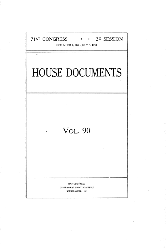 handle is hein.usccsset/usconset34664 and id is 1 raw text is: 












71ST CONGRESS              2D SESSION

           DECEMBER 2, 1929- JULY 3, 1930


HOUSE DOCUMENTS


VOL. 90


    UNITED STATES
GOVERNMENT PRINTING OFFICE
   WASHINGTON: 1932


