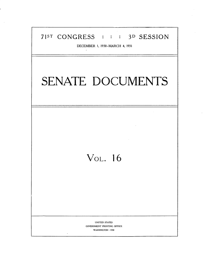 handle is hein.usccsset/usconset34671 and id is 1 raw text is: 





71ST CONGRESS : : : 3D SESSION
            DECEMBER 1, 1930-MARCH 4, 1931


SENATE DOCUMENTS


VOL.


16


   UNITED STATES
GOVERNMENT PRINTING OFFICE
  WASHINGTON: 1930


