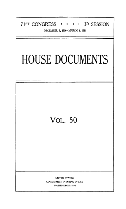 handle is hein.usccsset/usconset34687 and id is 1 raw text is: 





71 ST CONGRESS   : :  : : 3D SESSION
          DECEMBER 1, 1930-MARCH 4, 1931


HOUSE DOCUMENTS


  VOL. 50















    UNITED STATES
GOVERNMENT PRINTING OFFICE
   WASHINGTON: 1930


