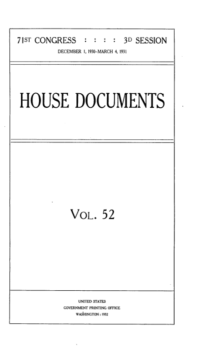 handle is hein.usccsset/usconset34689 and id is 1 raw text is: 






71ST CONGRESS    :  : :  : 3D  SESSION

          DECEMBER 1, 1930-MARCH 4, 1931


HOUSE DOCUMENTS


VOL. 52


    UNITED STATES
GOVERNMENT PRINTING OFFICE
   WASHINGTON: 1932



