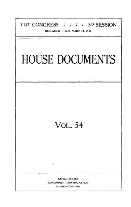 handle is hein.usccsset/usconset34691 and id is 1 raw text is: 






71ST CONGRESS    : : :  : 3D SESSION

         DECEMBER 1. 1930-MARCH 4, 1931


HOUSE DOCUMENTS


VOL. 54


    UNITED STATES
GOVERNMENT PRINTING OFFICE
   WASHINGTON: 1931


