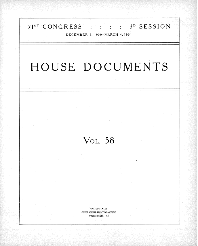 handle is hein.usccsset/usconset34694 and id is 1 raw text is: 



71ST CONGRESS      :  :  :  :  3D SESSION
           DECEMBER 1, 1930-MARCH 4,1931


HOUSE DOCUMENTS


Vo  L.


58


   UNITED STATES
COVERNMENT PRINTING OFFICE
  WASHINGTON: 1932


