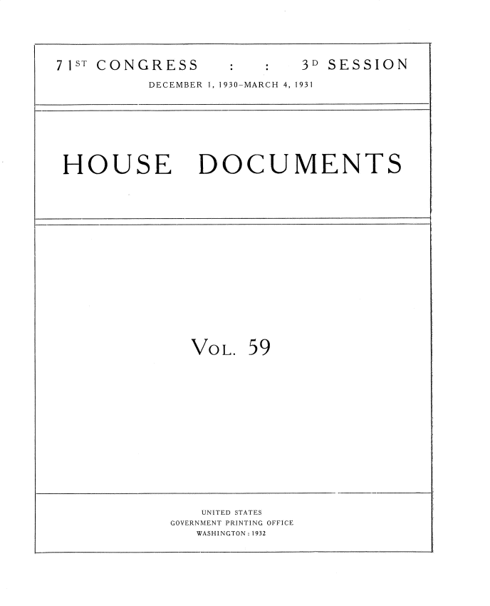 handle is hein.usccsset/usconset34695 and id is 1 raw text is: 






71ST CONGRESS              3D SESSION

          DECEMBER 1, 1930-MARCH 4, 1931









 HOUSE DOCUMENTS


VOL.  59


   UNITED STATES
GOVERNMENT PRINTING OFFICE
   WASHINGTON: 1932


