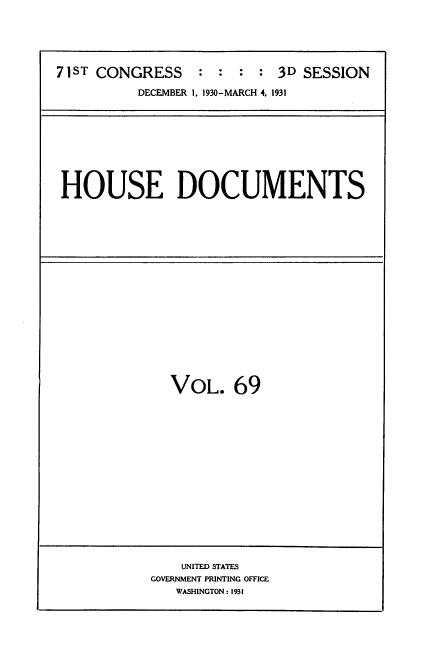 handle is hein.usccsset/usconset34701 and id is 1 raw text is: 





71ST CONGRESS    :  : :  : 3D SESSION

          DECEMBER 1, 1930-MARCH 4. 1931


HOUSE DOCUMENTS


VOL. 69


    UNITED STATES
GOVERNMENT PRINTING OFFICE
   WASHINGTON: 1931


