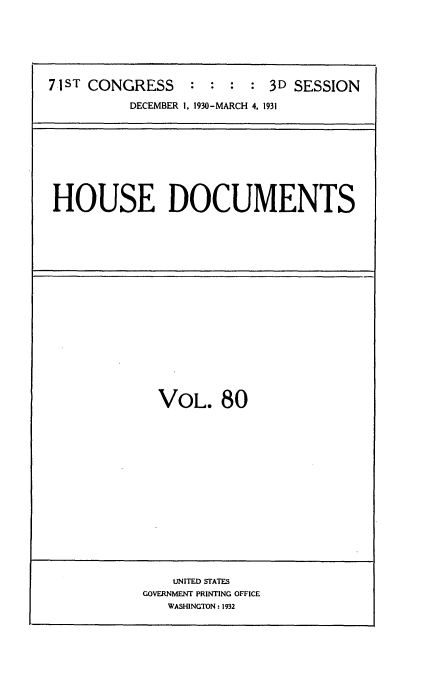 handle is hein.usccsset/usconset34707 and id is 1 raw text is: 






71ST CONGRESS     : :  : : 3D SESSION
          DECEMBER 1, 1930-MARCH 4. 1931


HOUSE DOCUMENTS


VOL. 80


    UNITED STATES
GOVERNMENT PRINTING OFFICE
   WASHINGTON: 1932


