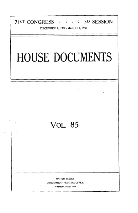 handle is hein.usccsset/usconset34712 and id is 1 raw text is: 





71ST CONGRESS    :  : :  : 3D SESSION
          DECEMBER 1, 1930-MARCH 4, 1931


HOUSE DOCUMENTS


VOL. 85


    UNITED STATES
GOVERNMENT PRINTING OFFICE
   WASHINGTON : 1932


