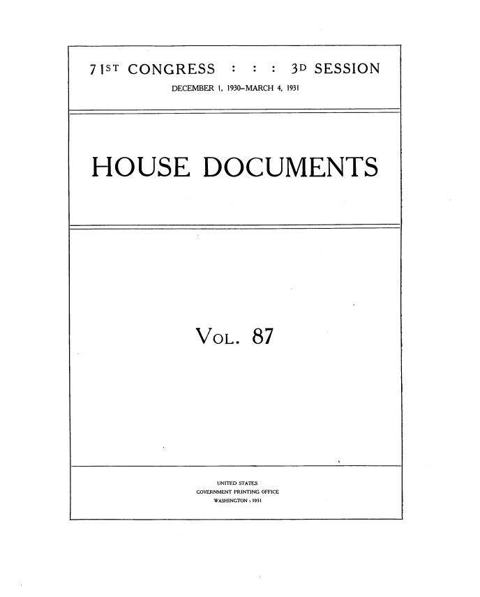 handle is hein.usccsset/usconset34714 and id is 1 raw text is: 






71ST CONGRESS : : : 3D SESSION

           DECEMBER 1, 1930-MARCH 4, 1931









HOUSE DOCUMENTS



















               VOL. 87
















                  UNITED STATES
               GOVERNMENT PRINTING OFFICE
                 WASHINGTON : 1931


