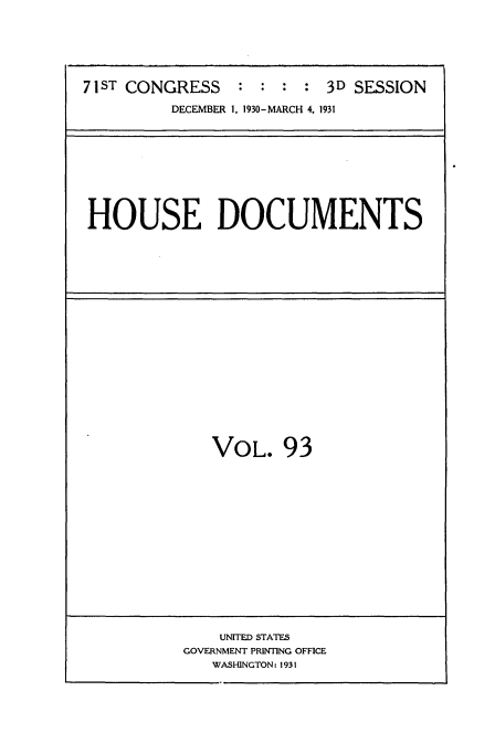 handle is hein.usccsset/usconset34720 and id is 1 raw text is: 






71ST CONGRESS    : :  : : 3D SESSION
          DECEMBER 1, 1930-MARCH 4, 1931


HOUSE DOCUMENTS


VOL. 93


    UNITED STATES
GOVERNMENT PRINTING OFFICE
   WASHINGTON: 1931


